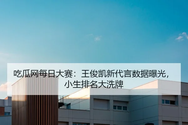 吃瓜网每日大赛：王俊凯新代言数据曝光，小生排名大洗牌
